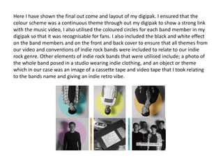 Here I have shown the final out come and layout of my digipak. I ensured that the
colour scheme was a continuous theme through out my digipak to show a strong link
with the music video, I also utilised the coloured circles for each band member in my
digipak so that it was recognisable for fans. I also included the black and white effect
on the band members and on the front and back cover to ensure that all themes from
our video and conventions of indie rock bands were included to relate to our indie
rock genre. Other elements of indie rock bands that were utilised include; a photo of
the whole band posed in a studio wearing indie clothing, and an object or theme
which in our case was an image of a cassette tape and video tape that I took relating
to the bands name and giving an indie retro vibe.
 