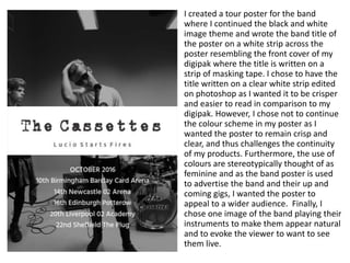 I created a tour poster for the band
where I continued the black and white
image theme and wrote the band title of
the poster on a white strip across the
poster resembling the front cover of my
digipak where the title is written on a
strip of masking tape. I chose to have the
title written on a clear white strip edited
on photoshop as I wanted it to be crisper
and easier to read in comparison to my
digipak. However, I chose not to continue
the colour scheme in my poster as I
wanted the poster to remain crisp and
clear, and thus challenges the continuity
of my products. Furthermore, the use of
colours are stereotypically thought of as
feminine and as the band poster is used
to advertise the band and their up and
coming gigs, I wanted the poster to
appeal to a wider audience. Finally, I
chose one image of the band playing their
instruments to make them appear natural
and to evoke the viewer to want to see
them live.
 