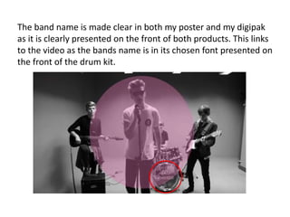 The band name is made clear in both my poster and my digipak
as it is clearly presented on the front of both products. This links
to the video as the bands name is in its chosen font presented on
the front of the drum kit.
 