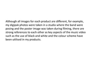 Although all images for each product are different, for example,
my digipak photos were taken in a studio where the band were
posing and the poster image was taken during filming, there are
strong references to each other as key aspects of the music video
such as the use of black and white and the colour scheme have
been utilised in my products.
 