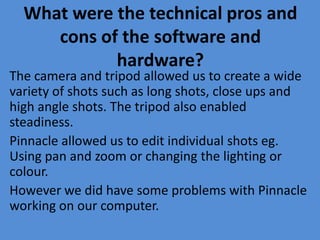 What were the technical pros and
cons of the software and
hardware?
The camera and tripod allowed us to create a wide
variety of shots such as long shots, close ups and
high angle shots. The tripod also enabled
steadiness.
Pinnacle allowed us to edit individual shots eg.
Using pan and zoom or changing the lighting or
colour.
However we did have some problems with Pinnacle
working on our computer.
 