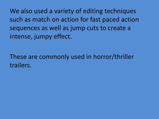 We also used a variety of editing techniques
such as match on action for fast paced action
sequences as well as jump cuts to create a
intense, jumpy effect.
These are commonly used in horror/thriller
trailers.
 