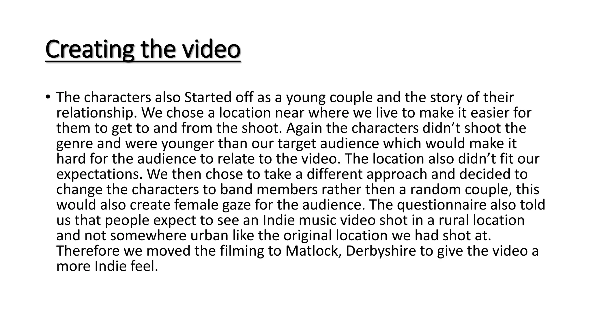 Creating the video
• The characters also Started off as a young couple and the story of their
relationship. We chose a location near where we live to make it easier for
them to get to and from the shoot. Again the characters didn’t shoot the
genre and were younger than our target audience which would make it
hard for the audience to relate to the video. The location also didn’t fit our
expectations. We then chose to take a different approach and decided to
change the characters to band members rather then a random couple, this
would also create female gaze for the audience. The questionnaire also told
us that people expect to see an Indie music video shot in a rural location
and not somewhere urban like the original location we had shot at.
Therefore we moved the filming to Matlock, Derbyshire to give the video a
more Indie feel.
 