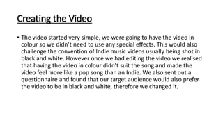 Creating the Video
• The video started very simple, we were going to have the video in
colour so we didn’t need to use any special effects. This would also
challenge the convention of Indie music videos usually being shot in
black and white. However once we had editing the video we realised
that having the video in colour didn’t suit the song and made the
video feel more like a pop song than an Indie. We also sent out a
questionnaire and found that our target audience would also prefer
the video to be in black and white, therefore we changed it.
 