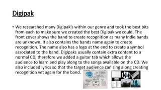 Digipak
• We researched many Digipak’s within our genre and took the best bits
from each to make sure we created the best Digipak we could. The
front cover shows the band to create recognition as many Indie bands
are unknown. It also contains the bands name again to create
recognition. The name also has a logo at the end to create a symbol
associated to the band. Digipaks usually contain extra content to a
normal CD, therefore we added a guitar tab which allows the
audience to learn and play along to the songs available on the CD. We
also included lyrics so that the target audience can sing along creating
recognition yet again for the band.
 