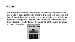 Poster
• Our poster followed the theme of the video being completely back
and white. It again contained a photo of the band with their title and
logo situated above them. Indie posters are usually plain and simple
therefore we kept ours the same. The tour dates and locations are
then situated at the bottom of the poster to let the audience where
the band is playing.
 