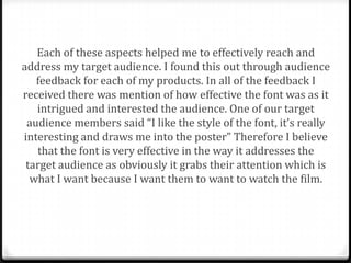Each of these aspects helped me to effectively reach and
address my target audience. I found this out through audience
   feedback for each of my products. In all of the feedback I
received there was mention of how effective the font was as it
   intrigued and interested the audience. One of our target
 audience members said “I like the style of the font, it’s really
interesting and draws me into the poster” Therefore I believe
   that the font is very effective in the way it addresses the
 target audience as obviously it grabs their attention which is
  what I want because I want them to want to watch the film.
 