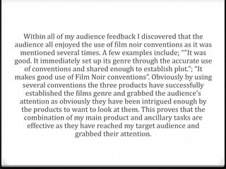 Within all of my audience feedback I discovered that the
audience all enjoyed the use of film noir conventions as it was
  mentioned several times. A few examples include; “"It was
good. It immediately set up its genre through the accurate use
   of conventions and shared enough to establish plot.”; “It
makes good use of Film Noir conventions”. Obviously by using
  several conventions the three products have successfully
   established the films genre and grabbed the audience’s
 attention as obviously they have been intrigued enough by
  the products to want to look at them. This proves that the
   combination of my main product and ancillary tasks are
    effective as they have reached my target audience and
                    grabbed their attention.
 