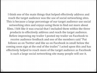 I think one of the main things that helped effectively address and
  reach the target audience was the use of social networking sites.
This is because a large percentage of our target audience use social
    networking sites and enjoys using them to find out more about
 films. I felt like it was crucial that I included them within the three
     products to effectively address and reach the target audience.
    Before improving my trailer I posted my trailer on Facebook to
     receive audience feedback and one of the members said “Put
  follows us on Twitter and like us on Facebook in small below the
coming soon sign at the end of the trailer.” I acted upon this and has
effectively helped to reach more of the target audience as Facebook
     is such a large social networking site many people will see it.
 
