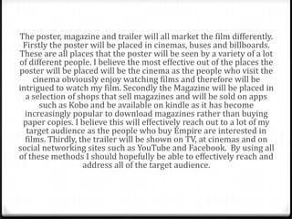 The poster, magazine and trailer will all market the film differently.
 Firstly the poster will be placed in cinemas, buses and billboards.
These are all places that the poster will be seen by a variety of a lot
of different people. I believe the most effective out of the places the
poster will be placed will be the cinema as the people who visit the
     cinema obviously enjoy watching films and therefore will be
intrigued to watch my film. Secondly the Magazine will be placed in
  a selection of shops that sell magazines and will be sold on apps
       such as Kobo and be available on kindle as it has become
  increasingly popular to download magazines rather than buying
 paper copies. I believe this will effectively reach out to a lot of my
   target audience as the people who buy Empire are interested in
  films. Thirdly, the trailer will be shown on TV, at cinemas and on
social networking sites such as YouTube and Facebook. By using all
of these methods I should hopefully be able to effectively reach and
                   address all of the target audience.
 