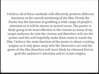 I believe all of these methods will effectively preform different
    functions in the overall marketing of the film. Firstly the
  Poster has the function of grabbing a wide range of people’s
   attention as it will be shown in several areas. The poster is
 likely going to be most effective in the cinema as many of my
 target audience do visit the cinema and therefore will see the
  poster and this will hopefully make them want to watch the
film. I believe the main function of the poster is about creating
  enigma as it only gives away who the characters are and the
 genre of the film therefore will most likely be released first to
       grab the audience’s attention and to create enigma.
 