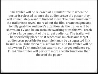 The trailer will be released at a similar time to when the
 poster is released as once the audience see the poster they
will immediately want to find out more. The main function of
the trailer is to reveal more about the film, create enigma and
  to fully grab the audience’s attention. As the trailer will be
shown on TV and be on social networking sites this will reach
 out to a large amount of the target audience. The trailer will
   be specifically placed so it reaches as much as our target
 audience as possible for example it may be a suggested link
beside a YouTube video of a similar film and the trailer will be
 shown on TV channels that cater to our target audience eg.
 Film4. The trailer will perform more specific functions than
                       those of the poster.
 