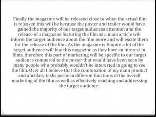 Finally the magazine will be released close to when the actual film
  is released this will be because the poster and trailer would have
     gained the majority of our target audiences attention and the
     release of a magazine featuring the film as a main article will
inform the target audience about the film more and will excite them
   for the release of the film. As the magazine is Empire a lot of the
  target audience will buy this magazine as they have an interest in
 films, therefore this part of marketing will be specific to our target
   audience compared to the poster that would have been seen by
  many people who probably wouldn’t be interested in going to see
the film. Over all I believe that the combination of my main product
     and ancillary tasks perform different functions of the overall
 marketing of the film as well as effectively reaching and addressing
                           the target audience.
 