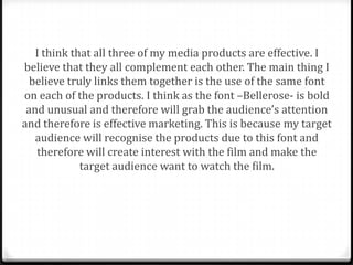 I think that all three of my media products are effective. I
believe that they all complement each other. The main thing I
  believe truly links them together is the use of the same font
on each of the products. I think as the font –Bellerose- is bold
 and unusual and therefore will grab the audience’s attention
and therefore is effective marketing. This is because my target
   audience will recognise the products due to this font and
   therefore will create interest with the film and make the
             target audience want to watch the film.
 