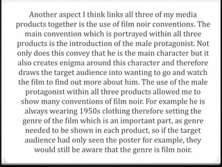 Another aspect I think links all three of my media
products together is the use of film noir conventions. The
   main convention which is portrayed within all three
products is the introduction of the male protagonist. Not
only does this convey that he is the main character but it
also creates enigma around this character and therefore
 draws the target audience into wanting to go and watch
 the film to find out more about him. The use of the male
   protagonist within all three products allowed me to
  show many conventions of film noir. For example he is
   always wearing 1950s clothing therefore setting the
  genre of the film which is an important part, as genre
   needed to be shown in each product, so if the target
   audience had only seen the poster for example, they
      would still be aware that the genre is film noir.
 