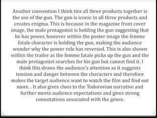 Another convention I think ties all three products together is
 the use of the gun. The gun is iconic in all three products and
  creates enigma. This is because in the magazine front cover
image, the male protagonist is holding the gun suggesting that
  he has power, however within the poster image the femme
    fatale character is holding the gun, making the audience
 wonder why the power role has reversed. This is also shown
within the trailer as the femme fatale picks up the gun and the
   male protagonist searches for his gun but cannot find it. I
     think this draws the audience’s attention as it suggests
   tension and danger between the characters and therefore
makes the target audience want to watch the film and find out
   more. . It also gives clues to the Todorovian narrative and
      further meets audience expectations and gives strong
             connotations associated with the genre.
 