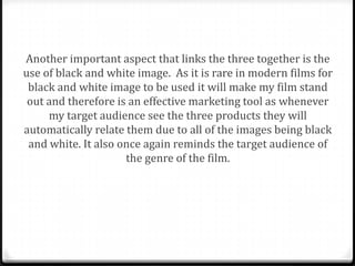 Another important aspect that links the three together is the
use of black and white image. As it is rare in modern films for
 black and white image to be used it will make my film stand
 out and therefore is an effective marketing tool as whenever
     my target audience see the three products they will
automatically relate them due to all of the images being black
 and white. It also once again reminds the target audience of
                     the genre of the film.
 