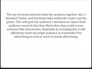 The use of social networks links the products together also. I
included Twitter and Facebook links within the trailer and the
 poster. This will grab the audience’s attention as I know from
  audience research that they liked when they could access
 exclusive film information. Hopefully by including this it will
    effectively reach my target audience as it provides free
       advertising as well as word of mouth advertising.
 