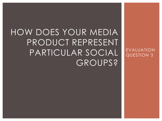 EVALUATION
QUESTION 3
HOW DOES YOUR MEDIA
PRODUCT REPRESENT
PARTICULAR SOCIAL
GROUPS?
 