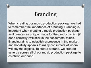 Branding
When creating our music production package, we had
to remember the importance of branding. Branding is
important when creating a music production package
as it creates an unique image for the product which (if
done correctly) will stick in the consumers’ minds.
Branding aims to establish a presence in the market
and hopefully appeals to many consumers of whom
will buy the digipak. To create a brand, we created
synergy across all of our music production package to
establish our band.
 