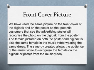 Front Cover Picture
We have used the same picture on the front cover of
the digipak and on the poster so that potential
customers that see the advertising poster will
recognise the photo on the digipak from the poster.
The female pictured on both the poster and digipak is
also the same female in the music video wearing the
same dress. The synergy created allows the audience
of the music video to recognise the female on the
digipak or poster from the music video.
 