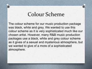 Colour Scheme
The colour scheme for our music production package
was black, white and grey. We wanted to use this
colour scheme as it is very sophisticated much like our
chosen artist. However, many R&B music production
packages use a black, white and grey colour scheme
as it gives of a sexual and mysterious atmosphere, but
we wanted to give of a more of a sophisticated
atmosphere.
 