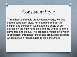 Consistent Style
Throughout the music production package, we also
used a consistent style. For example on both the
digipak and the poster we placed the photo of our
actress on the right hand side and the writing is in the
same font and colour. This creates a visual style which
is consistent throughout the music production package
which makes it recognisable to the consumers.
 