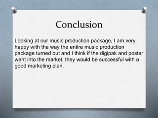 Conclusion
Looking at our music production package, I am very
happy with the way the entire music production
package turned out and I think if the digipak and poster
went into the market, they would be successful with a
good marketing plan.
 