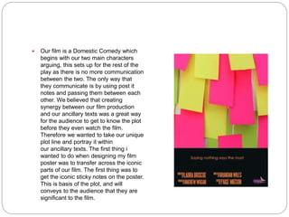  Our film is a Domestic Comedy which
begins with our two main characters
arguing, this sets up for the rest of the
play as there is no more communication
between the two. The only way that
they communicate is by using post it
notes and passing them between each
other. We believed that creating
synergy between our film production
and our ancillary texts was a great way
for the audience to get to know the plot
before they even watch the film.
Therefore we wanted to take our unique
plot line and portray it within
our ancillary texts. The first thing i
wanted to do when designing my film
poster was to transfer across the iconic
parts of our film. The first thing was to
get the iconic sticky notes on the poster.
This is basis of the plot, and will
conveys to the audience that they are
significant to the film.
 