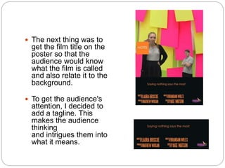 The next thing was to
get the film title on the
poster so that the
audience would know
what the film is called
and also relate it to the
background.
 To get the audience's
attention, I decided to
add a tagline. This
makes the audience
thinking
and intrigues them into
what it means.
 