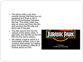 The sticky notes over their
mouths convey that they are not
speaking and there is not a
lot of communication between
the two. The sticky notes are
also an iconic part from the film
and conveys the film title and
there role in the plot.
 The title colours link into the
colours of the sticky notes. It
also links into the film as the film
title has the same colours.
 We added a tagline which is a
memorable phrase. Like in the
Jurassic park poster our tagline
gives the audience a little bit of
context about our film.
 