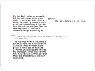  For the Radio trailer we wanted to
link the radio trailer to the poster
and to our film. We would link the
film to the trailer by using the same
music and some dialogue from the
film. We took the argument from the
opening scene to draw in the
audience and get them intrigued.
 The audience will hear that there is
two characters one a man and one
a woman. Once they look at the
poster they will see an man and
a women and connect the voice to
the characters. When they view the
film, the audience can then see that
these two characters are the main
characters.
 