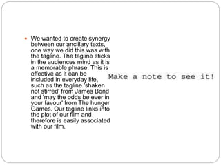 We wanted to create synergy
between our ancillary texts,
one way we did this was with
the tagline. The tagline sticks
in the audiences mind as it is
a memorable phrase. This is
effective as it can be
included in everyday life,
such as the tagline 'shaken
not stirred' from James Bond
and 'may the odds be ever in
your favour' from The hunger
Games. Our tagline links into
the plot of our film and
therefore is easily associated
with our film.
 