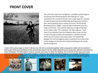 FRONT COVER
                                                        This is the front cover from my Digi-Pak. I included a variety of genre
                                                        conventions that identify the genre upon looking at it. I took
                                                        inspiration from a variety of sources, and a range of genres. I wanted
                                                        to make the best and most aesthetically pleasing product, which is
                                                        why I took inspirations from a variety of sources. The first being
                                                        Mumford and sons ‘BABEL’. I took the idea of having the artist of a
                                                        singer in the frame. I also took this idea from a range of Digi-Paks
                                                        such as ‘Ryan Leslie’, ‘The Lumineers’ and ‘Seth Lakeman’. I took
                                                        most of my inspiration from the Folk genre album covers as they
                                                        include all the genre codes and conventions I wanted to portray
                                                        within my main product and auxiliary texts. The relationship
                                                        between this and my magazine advert is excellent; this is due to the
                                                        similar background and the same relationship between the clouds
                                                        and the foreground.

I had to think about ways in which I will and can link all my products together while using genre codes and conventions. I
had to gain third party feedback to find out the best ways to do this whilst still gaining the audience’s attention and keeping
them interested. The final aspect I had to consider was ways to relate the feelings and emotions of the song and evoke
them through the aesthetic look of the designs. I chose to use a black and white imagery to accomplish this because it
conjures the feelings of sadness, depression and solitude. To reinforce these feelings I chose to incorporate the genre
convention of fields and wide open spaces.
 