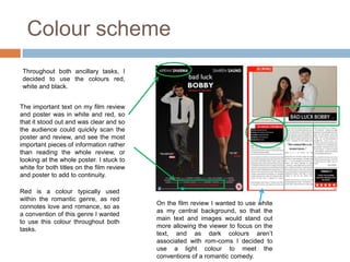 Colour scheme
 Throughout both ancillary tasks, I
 decided to use the colours red,
 white and black.


The important text on my film review
and poster was in white and red, so
that it stood out and was clear and so
the audience could quickly scan the
poster and review, and see the most
important pieces of information rather
than reading the whole review, or
looking at the whole poster. I stuck to
white for both titles on the film review
and poster to add to continuity.

Red is a colour typically used
within the romantic genre, as red
                                           On the film review I wanted to use white
connotes love and romance, so as
                                           as my central background, so that the
a convention of this genre I wanted
                                           main text and images would stand out
to use this colour throughout both
                                           more allowing the viewer to focus on the
tasks.
                                           text, and as dark colours aren’t
                                           associated with rom-coms I decided to
                                           use a light colour to meet the
                                           conventions of a romantic comedy.
 