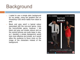 Background
   I opted to use a simple plain background
    for my poster, using the gradient tool on
    Photoshop CS5 which faded from black to
    grey.
   Black and grey aren’t a typical colour
    associated with the rom-com genre, more
    the horror/thriller genre, however, I felt
    black and grey are simple colours and as
    the central pictures are quite large in size,
    so I decided a simple background would
    look more effective and simple, as it would
    allow the audience to focus more on the
    image of the characters instead of the
    background.
 