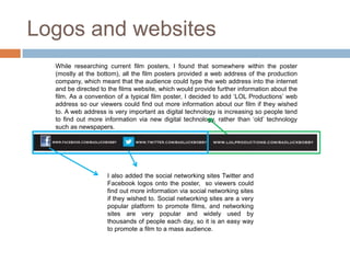 Logos and websites
  While researching current film posters, I found that somewhere within the poster
  (mostly at the bottom), all the film posters provided a web address of the production
  company, which meant that the audience could type the web address into the internet
  and be directed to the films website, which would provide further information about the
  film. As a convention of a typical film poster, I decided to add ‘LOL Productions’ web
  address so our viewers could find out more information about our film if they wished
  to. A web address is very important as digital technology is increasing so people tend
  to find out more information via new digital technology, rather than ‘old’ technology
  such as newspapers.




                    I also added the social networking sites Twitter and
                    Facebook logos onto the poster, so viewers could
                    find out more information via social networking sites
                    if they wished to. Social networking sites are a very
                    popular platform to promote films, and networking
                    sites are very popular and widely used by
                    thousands of people each day, so it is an easy way
                    to promote a film to a mass audience.
 