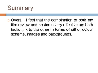 Summary
   Overall, I feel that the combination of both my
    film review and poster is very effective, as both
    tasks link to the other in terms of either colour
    scheme, images and backgrounds.
 