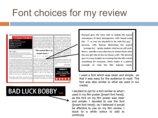 Font choices for my review




                   I used a font which was clean and simple, so
                   that it was easy for the audience to read. The
                   font was also similar to what we used in our
                   credits.

             I decided to opt for a font similar to what I
             used in my film poster ([insert font here]),
             as the font on my film poster was clear
             and simple. I decided to use the font
             ([insert font here]), as I believed it would
             be effective to use on my film review. I
             stuck to a white colour to add to
             continuity.
 