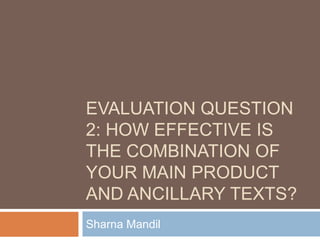 EVALUATION QUESTION
2: HOW EFFECTIVE IS
THE COMBINATION OF
YOUR MAIN PRODUCT
AND ANCILLARY TEXTS?
Sharna Mandil
 