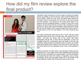How did my film review explore the
final product?
              I decided to keep the layout of my film review as simple and straight
              forward as possible, to ensure that the review would be effective and
              easy to follow. I opted for a red, white, and black colour scheme for
              my poster, which is a convention of a rom-com, as the red’s connote
              love and romance. The tag line for the review gives away to the
              audience that the protagonist Bobby is unlucky in some sort of way
              however, we don’t know how this is which is why I decided to use this
              tag line as it gives away some information without giving the whole
              plot away to the reader, which would persuade them more to watch it
              as they wasn’t to find out why Bobby is ‘the most unluckiest guy,
              ever’.

              The poster emphasises twice that the film is short, with the ending
              statement being ‘and at only 5 minutes long, who wouldn’t give it a
              watch?’, and also the verdict part of the review also again
              emphasises that the film is short with the statement ‘a short, but
              incredibly sweet film’. Emphasising twice the length of the film was
              something I really wanted to incorporate within my poster, as it would
              make the audience want to watch it even more as it is only short, but
              also at the same time very enjoyable, which is why it was awarded 5
              stars.

              Another convention of a film review I also decided to follow was the
              large bold font, in the middle of the review highlighting the best parts
              of the film ‘this comical film is an instant classic’. I got this convention
              by researching into other film reviews in magazines such as Heat,
              and Empire, which also had larger bolder font in the middle of the
              review telling the reader what the best elements of the film are.
 