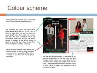 Colour scheme
 Throughout both ancillary tasks, I decided
 to use the colours red, white and black.




The important text on my film review and
poster was in white and red, so that it stood
out and was clear and so the audience
could quickly scan the poster and review,
and see the most important pieces of
information rather than reading the whole
review, or looking at the whole poster. I
stuck to white for both titles on the film
review and poster to add to continuity.


Red is a colour typically used within the
romantic genre, as red connotes love and
romance, so as a convention of this genre
I wanted to use this colour throughout
both tasks.                                     On the film review I wanted to use white as my
                                                central background, so that the main text and
                                                images would stand out more allowing the
                                                viewer to focus on the text, and as dark colours
                                                aren’t associated with rom-coms I decided to use
                                                a light colour to meet the conventions of a
                                                romantic comedy.
 