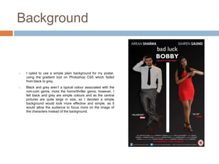 Background


   I opted to use a simple plain background for my poster,
    using the gradient tool on Photoshop CS5 which faded
    from black to grey.
   Black and grey aren’t a typical colour associated with the
    rom-com genre, more the horror/thriller genre, however, I
    felt black and grey are simple colours and as the central
    pictures are quite large in size, so I decided a simple
    background would look more effective and simple, as it
    would allow the audience to focus more on the image of
    the characters instead of the background.
 