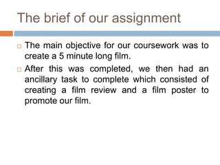 The brief of our assignment
   The main objective for our coursework was to
    create a 5 minute long film.
   After this was completed, we then had an
    ancillary task to complete which consisted of
    creating a film review and a film poster to
    promote our film.
 
