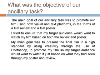 What was the objective of our
ancillary task?
   The main goal of our ancillary task was to promote our
    film using both visual and text platforms, in the forms of
    a film review and a film poster.
   I tried to ensure that my target audience would want to
    watch my film based on both the review and poster.
   My main goal was to present the final film in a high
    standard by using creativity through the use of
    Photoshop, to promote my film so my target audience
    would want to watch it just based on what they had seen
    through my poster and review.
 