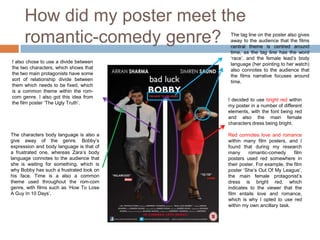How did my poster meet the
      romantic-comedy genre?               The tag line on the poster also gives
                                           away to the audience that the films
                                           central theme is centred around
                                           time, as the tag line has the word
                                           ‘race’, and the female lead’s body
I also chose to use a divide between       language (her pointing to her watch)
the two characters, which shows that       also connotes to the audience that
the two main protagonists have some        the films narrative focuses around
sort of relationship divide between        time.
them which needs to be fixed, which
is a common theme within the rom-
com genre. I also got this idea from
                                          I decided to use bright red within
the film poster ‘The Ugly Truth’.
                                          my poster in a number of different
                                          elements, with the font being red
                                          and also the main female
                                          characters dress being bright.

The characters body language is also a    Red connotes love and romance
give away of the genre. Bobby’s           within many film posters, and I
expression and body language is that of   found that during my research
a frustrated one, whereas Zara’s body     many      romantic-comedy      film
language connotes to the audience that    posters used red somewhere in
she is waiting for something, which is    their poster. For example, the film
why Bobby has such a frustrated look on   poster ‘She’s Out Of My League’,
his face. Time is a also a common         the main female protagonist’s
theme used throughout the rom-com         dress is bright red, which
genre, with films such as ‘How To Lose    indicates to the viewer that the
A Guy In 10 Days’.                        film entails love and romance,
                                          which is why I opted to use red
                                          within my own ancillary task.
 