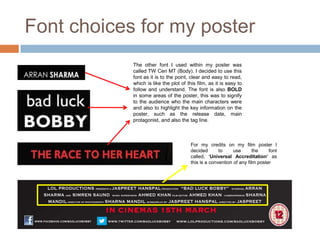 Font choices for my poster
            The other font I used within my poster was
            called TW Cen MT (Body). I decided to use this
            font as it is to the point, clear and easy to read,
            which is like the plot of this film, as it is easy to
            follow and understand. The font is also BOLD
            in some areas of the poster, this was to signify
            to the audience who the main characters were
            and also to highlight the key information on the
            poster, such as the release date, main
            protagonist, and also the tag line.



                                        For my credits on my film poster I
                                        decided       to     use       the    font
                                        called, ‘Universal Accreditation’ as
                                        this is a convention of any film poster
 