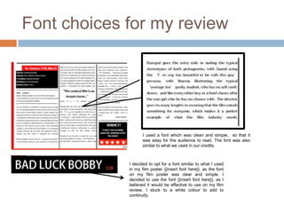 Font choices for my review




                    I used a font which was clean and simple, so that it
                    was easy for the audience to read. The font was also
                    similar to what we used in our credits.



             I decided to opt for a font similar to what I used
             in my film poster ([insert font here]), as the font
             on my film poster was clear and simple. I
             decided to use the font ([insert font here]), as I
             believed it would be effective to use on my film
             review. I stuck to a white colour to add to
             continuity.
 