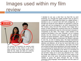 Images used within my film
review
                                                    I decided to not use a shot from my final film by print
                                                    screening, as I thought the quality wouldn’t look as good in
                                                    comparison with a still image shot taken on a digital camera. I
                                                    decided to use a 2 person shot with both protagonists, as I
                                                    thought this would be more effective as opposed to using an
                                                    image with just one protagonist in as when researching into
                                                    film reviews, many rom-com film reviews main image was a
                                                    picture of both protagonists involving some sort of character
                                                    positioning revealing who was the more dominant character in
                                                    comparison to the other. The image I used reveals to the
                                                    audience that Bobby is the main character, as he is looking
                                                    directly into the camera and engaging with the audience
                                                    through his facial expression. Zara is looking away from the
                                                    camera and looks slightly uninterested into Bobby’s attempts
                                                    to woo her, as she is looking away. Her facial expressions
                                                    also reveal that she is slightly awkward while Bobby gives her
                                                    attention and affection, as he has her hand held close to his
                                                    heart (connoting love to the audience), and looks very keen
The clothing the characters are wearing, gave       and excited through facial expressions and body language, as
me the basis of what colours to use for the         he is embracing her hands with both of his hands not just one,
colour scheme of my film review, which is why I     connoting he is very attracted to her which is a convention of
opted for red, white and black for continuity,      rom-com films, as the female lead usually is very attractive
making it look that little bit more professional.   and all other males are in some way attracted to her. I think
                                                    the image was effective in not giving too much away to the
                                                    audience, but at the same time giving enough information
                                                    needed to guess the genre through the use of body
                                                    characters body language, facial expression and the colour of
 