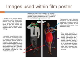 Images used within film poster
                                        I wanted the male to have a flower in his mouth to
                                        indicate the humorous element of the film. The flower
                                        indicates romance, however, the fact it is placed in
                                        his mouth adds a humorous element to it,.
I decided to use images of both                                                                 The concept of time is illustrated
leads within my film poster, as I                                                               through the use of Zara’s body
believed using both protagonists                                                                language as she is pointing at her
on my poster would indicate the                                                                 watch, which indicates to the
genre of the film through the                                                                   audience what the central theme
characters body language, facial                                                                of the film is (time).
expression and the colour of their
clothing.


                                                                                                  When taking photos for my
                                                                                                  poster and review, I decided I
I decided to use a full body shot of                                                              wanted both leads to be
each character, as through doing                                                                  dressed in a particular way. I
my research many rom-com posters                                                                  wanted the female to be
used full body shots to show the                                                                  dressed in a dress which is a
characters body language. In my                                                                   convention of a rom-com film,
poster as the female lead is pointing                                                             as the female lead is usually
to her watch, and Bobby’s body                                                                    very attractive and in the film
language indicates he is frustrated,                                                              poster she is dressed ‘sexy’
which creates enigmas as to why is                                                                and made to look extremely
he frustrated, is he late for a date                                                              attractive.
with the female lead?
 